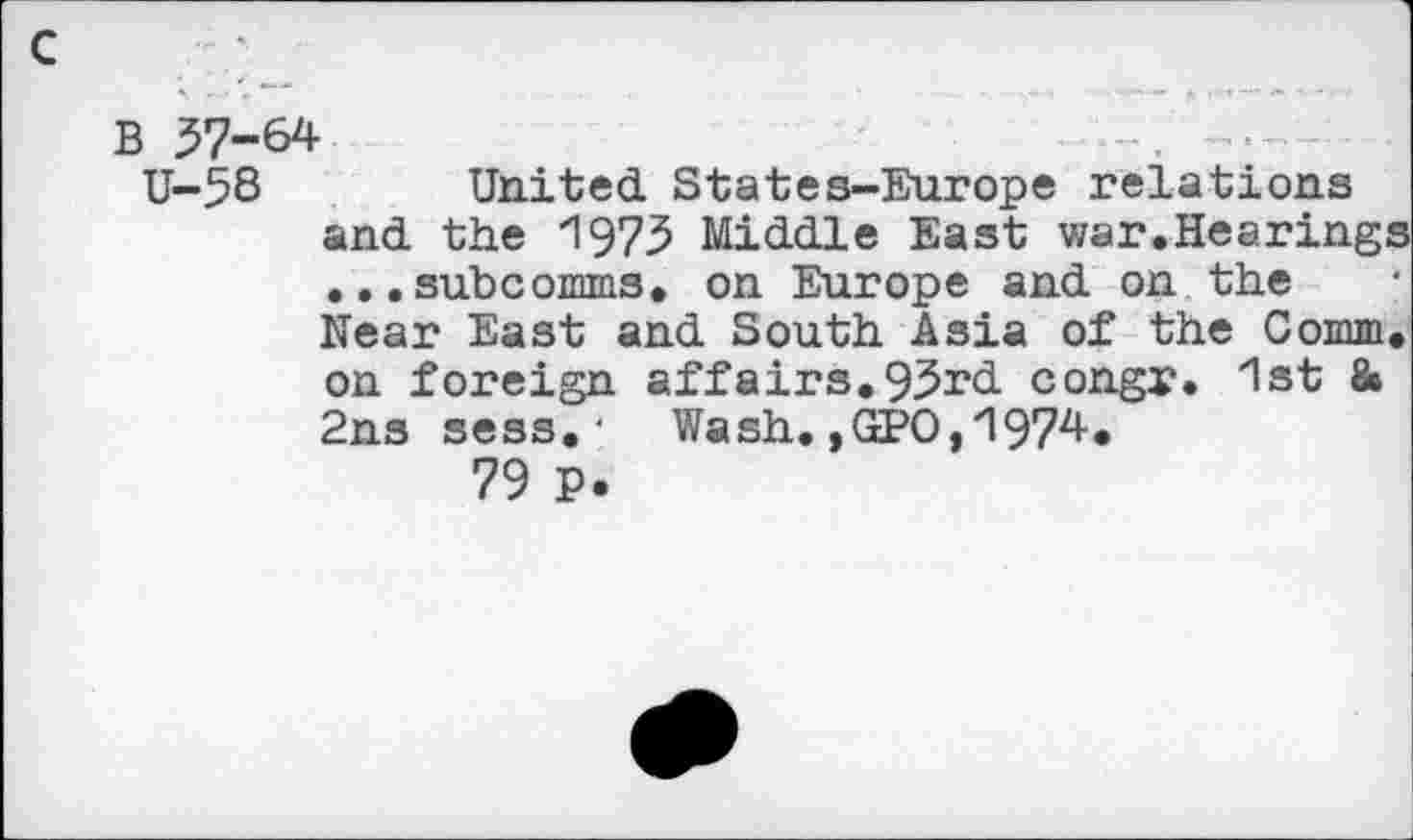 ﻿c
B 37-64
U-58 United States-Europe relations and the 1973 Middle East war.Hearings ...subcomms. on Europe and on the Near East and South Asia of the Comm, on foreign affairs. 93rd congr. 1st 8» 2ns sess. ■ Wash.,GPO,1974.
79 P.